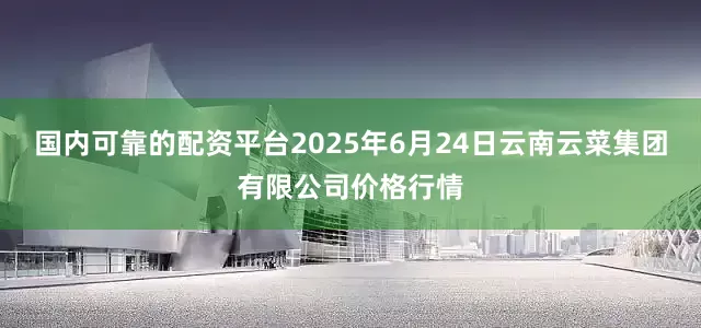 国内可靠的配资平台2025年6月24日云南云菜集团有限公司价格行情
