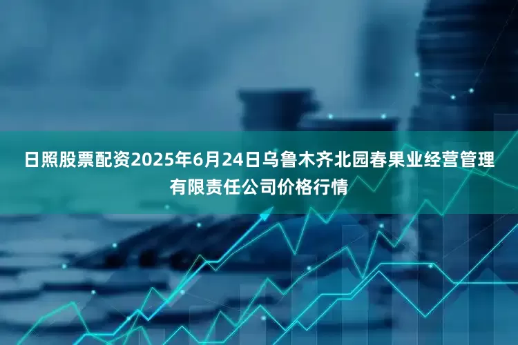 日照股票配资2025年6月24日乌鲁木齐北园春果业经营管理有限责任公司价格行情