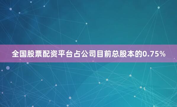 全国股票配资平台占公司目前总股本的0.75%
