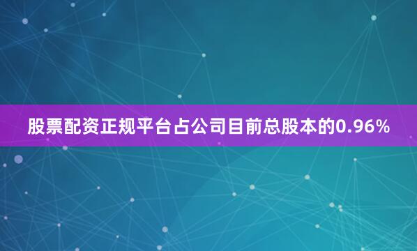 股票配资正规平台占公司目前总股本的0.96%