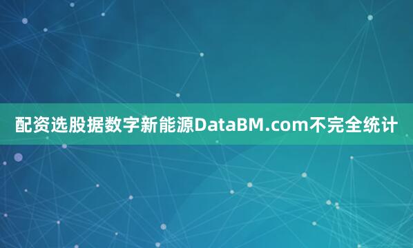 配资选股据数字新能源DataBM.com不完全统计