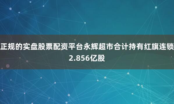 正规的实盘股票配资平台永辉超市合计持有红旗连锁2.856亿股