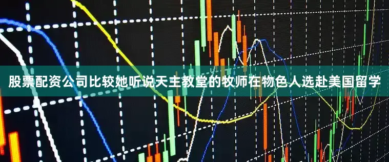 股票配资公司比较她听说天主教堂的牧师在物色人选赴美国留学