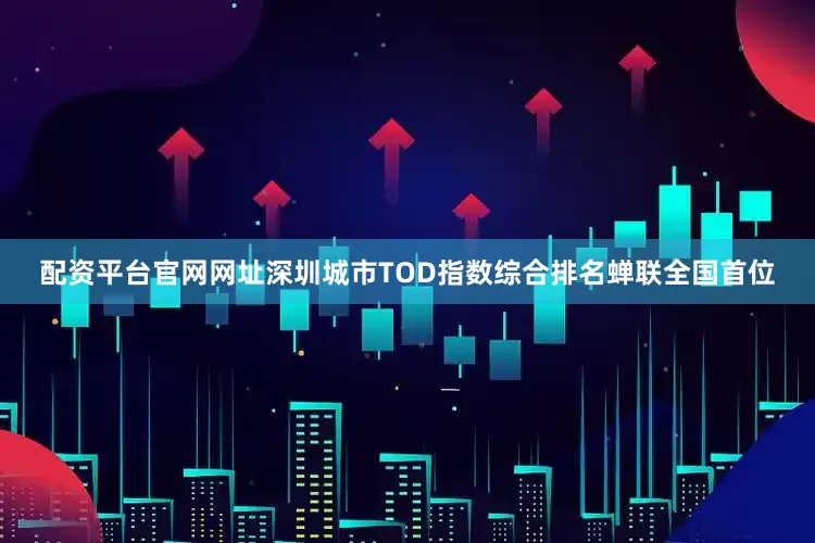 配资平台官网网址深圳城市TOD指数综合排名蝉联全国首位